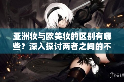 亚洲妆与欧美妆的区别有哪些？深入探讨两者之间的不同之处。