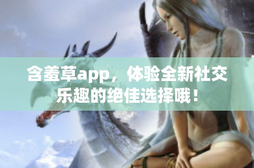 含羞草app，体验全新社交乐趣的绝佳选择哦！