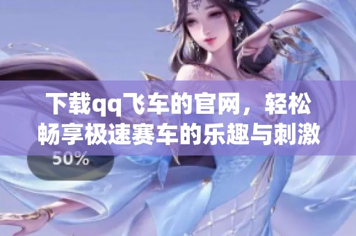 下载qq飞车的官网，轻松畅享极速赛车的乐趣与刺激