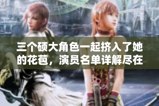 三个硕大角色一起挤入了她的花苞，演员名单详解尽在文中