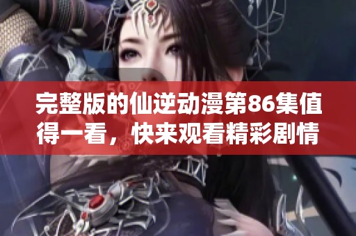 完整版的仙逆动漫第86集值得一看，快来观看精彩剧情吧