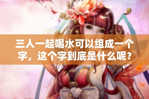三人一起喝水可以组成一个字，这个字到底是什么呢？