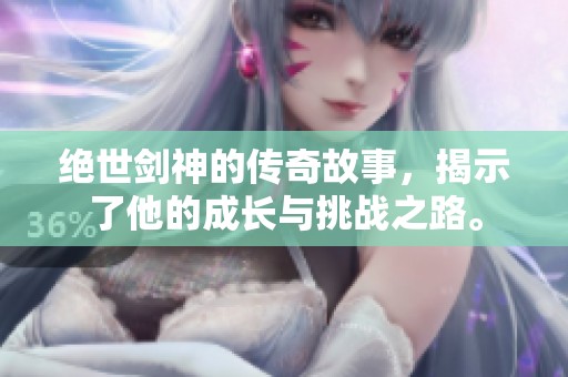 绝世剑神的传奇故事，揭示了他的成长与挑战之路。
