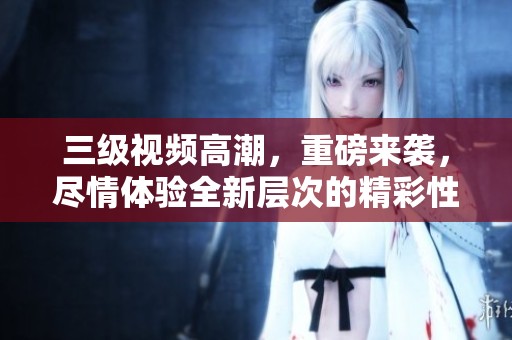 三级视频高潮，重磅来袭，尽情体验全新层次的精彩性交。