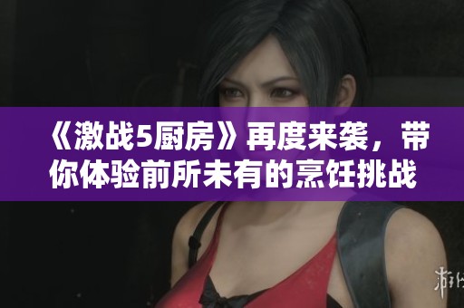 《激战5厨房》再度来袭，带你体验前所未有的烹饪挑战与乐趣