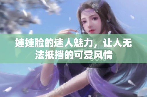 娃娃脸的迷人魅力，让人无法抵挡的可爱风情