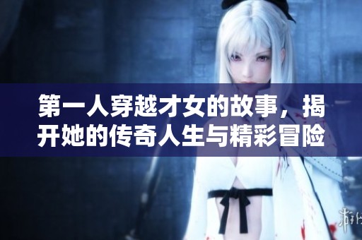 第一人穿越才女的故事，揭开她的传奇人生与精彩冒险