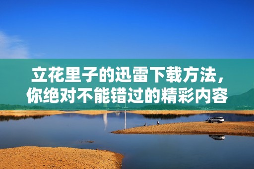 立花里子的迅雷下载方法，你绝对不能错过的精彩内容！