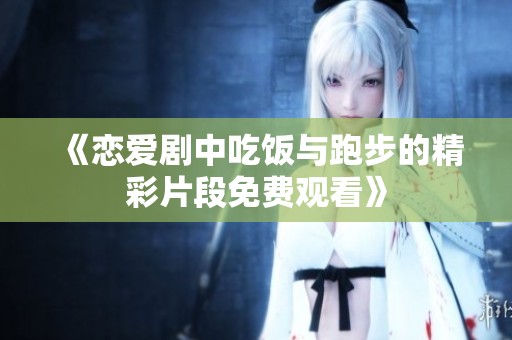 《恋爱剧中吃饭与跑步的精彩片段免费观看》