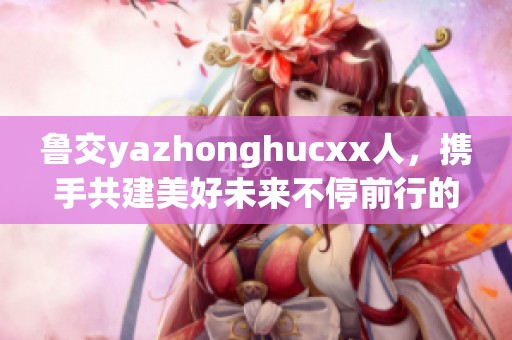 鲁交yazhonghucxx人，携手共建美好未来不停前行的探索之路