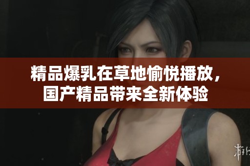 精品爆乳在草地愉悦播放，****带来全新体验