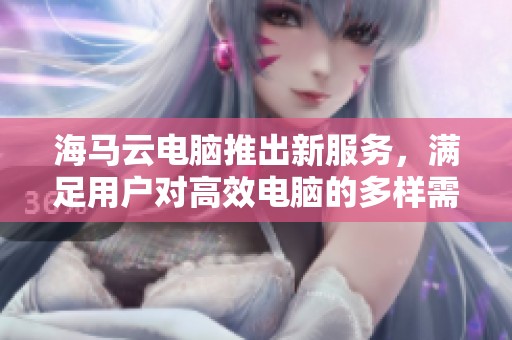 海马云电脑推出新服务，满足用户对高效电脑的多样需求