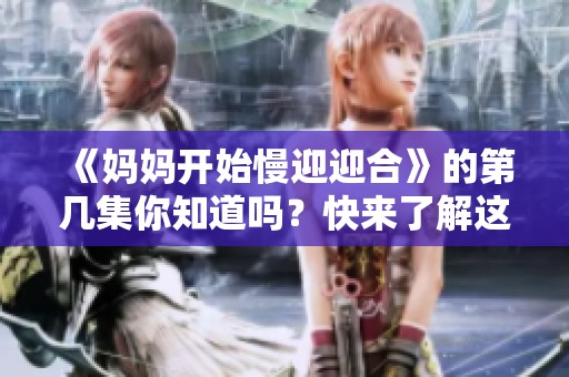 《妈妈开始慢迎迎合》的第几集你知道吗？快来了解这一集的精彩内容吧！
