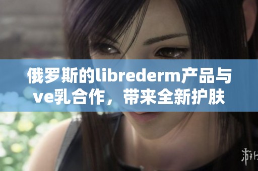 俄罗斯的librederm产品与ve乳合作，带来全新护肤体验