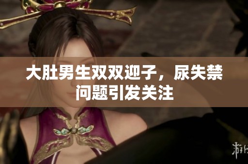 大肚男生双双迎子，尿失禁问题引发关注