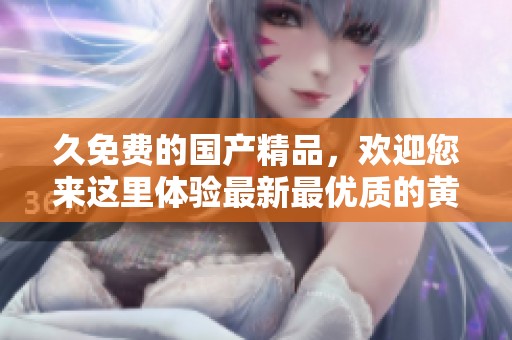 久免费的****，欢迎您来这里体验最新最优质的黄网站内容