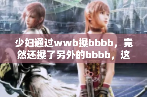 少妇通过wwb搡bbbb，竟然还搡了另外的bbbb，这究竟是什么情况呢