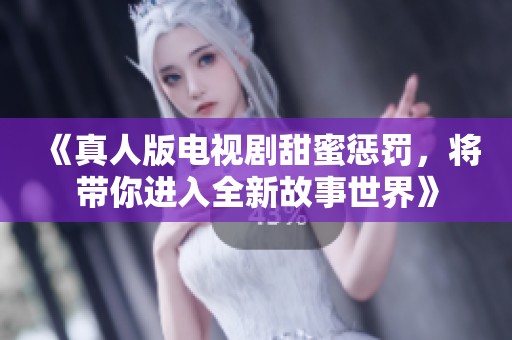 《真人版电视剧甜蜜惩罚，将带你进入全新故事世界》