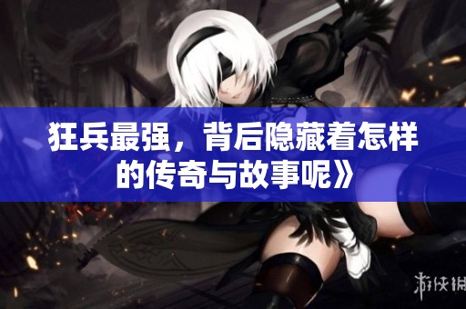狂兵最强，背后隐藏着怎样的传奇与故事呢》