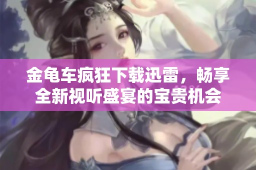 金龟车疯狂下载迅雷，畅享全新视听盛宴的宝贵机会