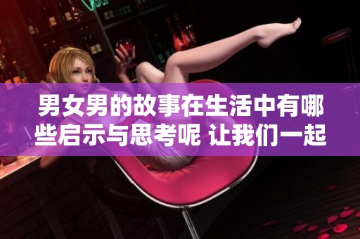 男女男的故事在生活中有哪些启示与思考呢 让我们一起探索一下这些精彩之处
