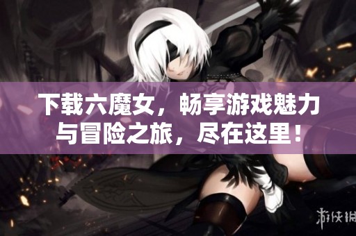 下载六魔女，畅享游戏魅力与冒险之旅，尽在这里！
