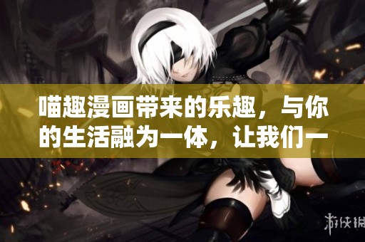 喵趣漫画带来的乐趣，与你的生活融为一体，让我们一起探索！