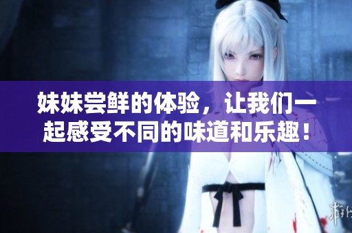 妹妹尝鲜的体验，让我们一起感受不同的味道和乐趣！