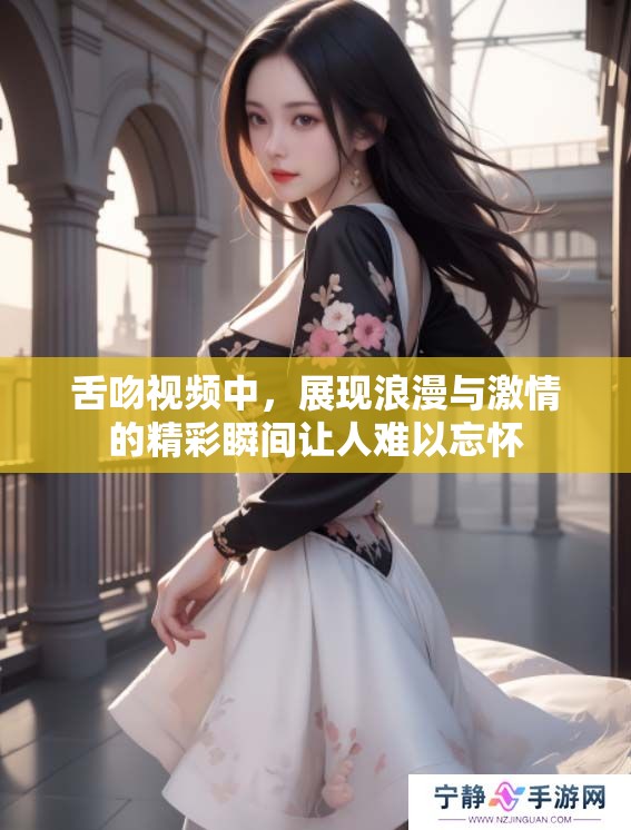 舌吻视频中，展现浪漫与激情的精彩瞬间让人难以忘怀