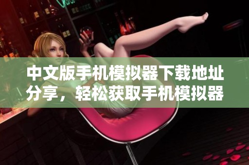 中文版手机模拟器下载地址分享，轻松获取手机模拟器中文版下载安装包