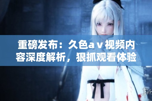 重磅发布：久色aⅴ视频内容深度解析，狠抓观看体验全新体验试玩