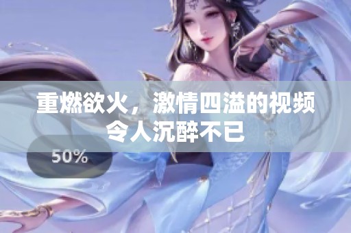 重燃欲火，激情四溢的视频令人沉醉不已