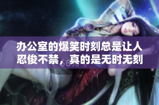 办公室的爆笑时刻总是让人忍俊不禁，真的是无时无刻都在欢笑！