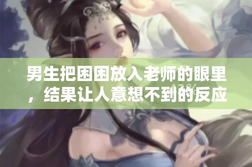 男生把困困放入老师的眼里，结果让人意想不到的反应出现了
