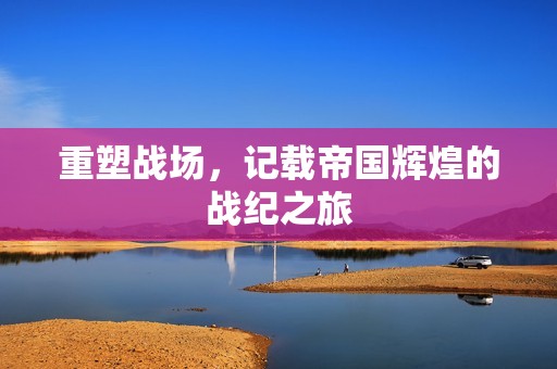 重塑战场，记载帝国辉煌的战纪之旅