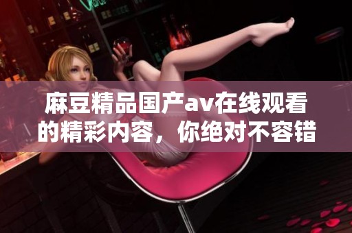 麻豆精品国产**在线观看的精彩内容，你绝对不容错过！