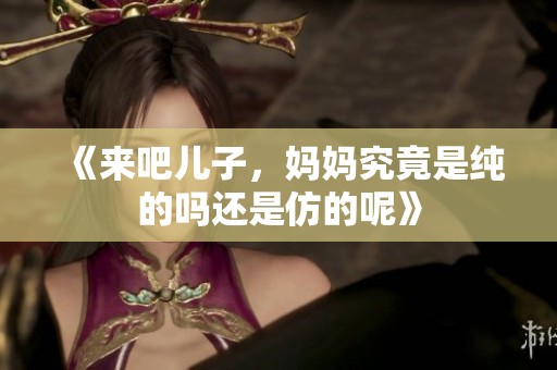 《来吧儿子，妈妈究竟是纯的吗还是仿的呢》