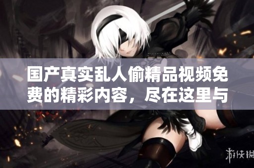 国产真实乱人偷精品视频免费的精彩内容，尽在这里与大家分享，欢迎观看！
