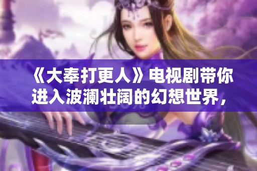 《大奉打更人》电视剧带你进入波澜壮阔的幻想世界，挑战勇气与智慧的极限