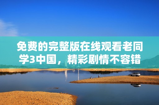 免费的完整版在线观看老同学3中国，精彩剧情不容错过，快来看看吧