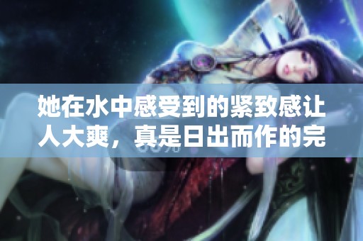 她在水中感受到的紧致感让人大爽，真是日出而作的完美时刻视频