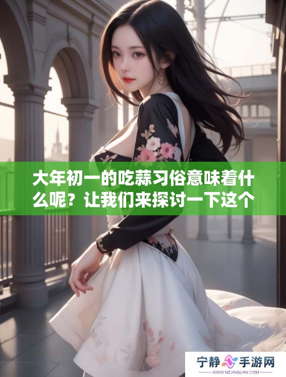 大年初一的吃蒜习俗意味着什么呢？让我们来探讨一下这个传统的深层含义。