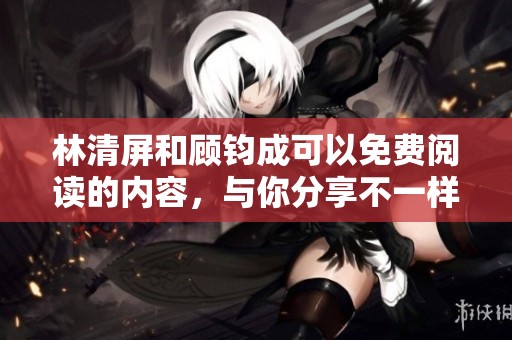 林清屏和顾钧成可以免费阅读的内容，与你分享不一样的体验