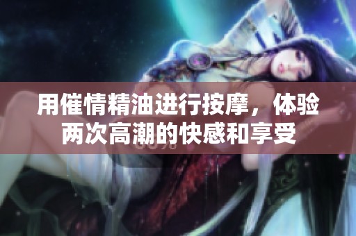 用催情精油进行按摩，体验两次高潮的快感和享受