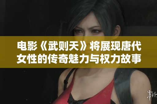 电影《武则天》将展现唐代女性的传奇魅力与权力故事