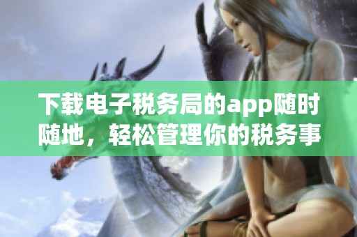 下载电子税务局的app随时随地，轻松管理你的税务事务