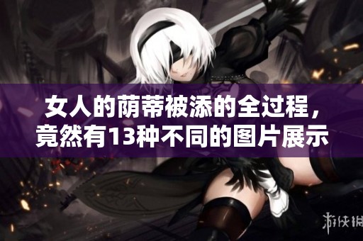 女人的荫蒂被添的全过程，竟然有13种不同的图片展示出来