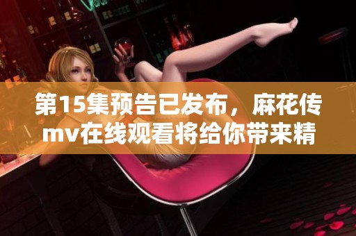 第15集预告已发布，麻花传mv在线观看将给你带来精彩内容！