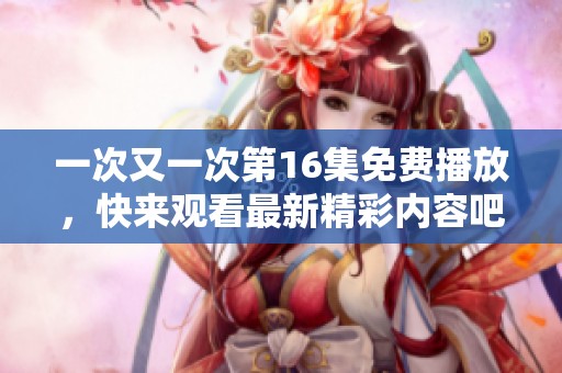 一次又一次第16集免费播放，快来观看最新精彩内容吧！
