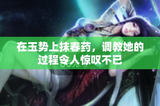 在玉势上抹春药，调教她的过程令人惊叹不已